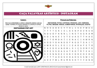 CAÇA PALAVRAS ARTÍSTICO - INSTAGRAM
Colorir:
Use sua criatividade e colora o desenho abaixo com as
cores: VERMELHO,ROSA,AMARELO,LARANJA,VERDE,
ROXO E AZUL
Procure as Palavras:
INSTAGRAM, FOTOS, CURTIDAS, PESSOAS, LIVE, FAMOSOS,
FILTRO, IMAGEM, VÍDEOS, COMENTÁRIOS, INTERAÇÃO, GOSTEI
INSTAGRAM POP ART
E-book licenciado para LUANY CHRISTINA DE LIMA DA SILVA luanychristina31@gmail.com
 