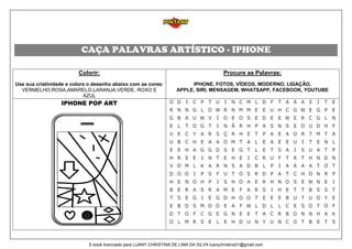 CAÇA PALAVRAS ARTÍSTICO - IPHONE
Colorir:
Use sua criatividade e colora o desenho abaixo com as cores:
VERMELHO,ROSA,AMARELO,LARANJA,VERDE, ROXO E
AZUL
Procure as Palavras:
IPHONE, FOTOS, VÍDEOS, MODERNO, LIGAÇÃO,
APPLE, SIRI, MENSAGEM, WHATSAPP, FACEBOOK, YOUTUBE
IPHONE POP ART
E-book licenciado para LUANY CHRISTINA DE LIMA DA SILVA luanychristina31@gmail.com
 