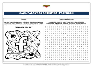 CAÇA PALAVRAS ARTÍSTICO - FACEBOOK
Colorir:
Use sua criatividade e colora o desenho abaixo com as cores:
VERMELHO,ROSA,AMARELO,LARANJA,VERDE, ROXO E AZUL
Procure as Palavras:
FACEBOOK, CURTIR, AMEI, COMPARTILHAR, POSTAR,
COMENTAR, INTERAGIR, AMIGOS, EVENTOS, FOTOS, VÍDEOS
FACEBOOK POP ART
E-book licenciado para LUANY CHRISTINA DE LIMA DA SILVA luanychristina31@gmail.com
 