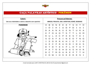 CAÇA PALAVRAS ARTÍSTICO - POKÉMON
Colorir:
Use sua criatividade e colora o desenho com capricho!
Procure as Palavras:
AMIGOS, PIKACHU, ASH, AVENTURA, BONÉ, DESENHO
POKÉMOM
E-book licenciado para LUANY CHRISTINA DE LIMA DA SILVA luanychristina31@gmail.com
 
