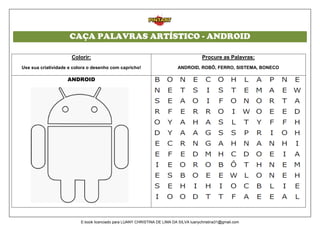 CAÇA PALAVRAS ARTÍSTICO - ANDROID
Colorir:
Use sua criatividade e colora o desenho com capricho!
Procure as Palavras:
ANDROID, ROBÔ, FERRO, SISTEMA, BONECO
ANDROID
E-book licenciado para LUANY CHRISTINA DE LIMA DA SILVA luanychristina31@gmail.com
 