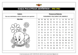 CAÇA PALAVRAS ARTÍSTICO – PIU PIU
Colorir:
Use sua criatividade e colora o desenho com capricho!
Procure as Palavras:
PASSARINHO, FELIZ, BOM, FLOR, AMARELO
PIU PIU
E-book licenciado para LUANY CHRISTINA DE LIMA DA SILVA luanychristina31@gmail.com
 