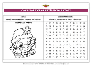 CAÇA PALAVRAS ARTÍSTICO - PATATI
Colorir:
Use sua criatividade e colora o desenho com capricho!
Procure as Palavras:
PALHAÇO, ALEGRIA, FELIZ, AMIGO, ENGRAÇADO
INSTAGRAM PATATI
E-book licenciado para LUANY CHRISTINA DE LIMA DA SILVA luanychristina31@gmail.com
 