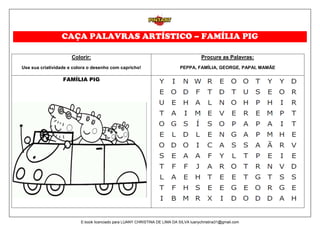 CAÇA PALAVRAS ARTÍSTICO – FAMÍLIA PIG
Colorir:
Use sua criatividade e colora o desenho com capricho!
Procure as Palavras:
PEPPA, FAMÍLIA, GEORGE, PAPAI, MAMÃE
FAMÍLIA PIG
E-book licenciado para LUANY CHRISTINA DE LIMA DA SILVA luanychristina31@gmail.com
 
