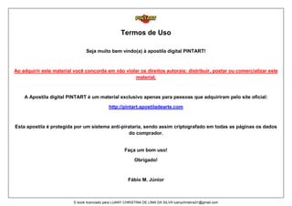 Termos de Uso
Seja muito bem vindo(a) à apostila digital PINTART!
Ao adquirir este material você concorda em não violar os direitos autorais: distribuir, postar ou comercializar este
material.
A Apostila digital PINTART é um material exclusivo apenas para pessoas que adquiriram pelo site oficial:
http://pintart.apostiladearte.com
Esta apostila é protegida por um sistema anti-pirataria, sendo assim criptografado em todas as páginas os dados
do comprador.
Faça um bom uso!
Obrigado!
Fábio M. Júnior
E-book licenciado para LUANY CHRISTINA DE LIMA DA SILVA luanychristina31@gmail.com
 