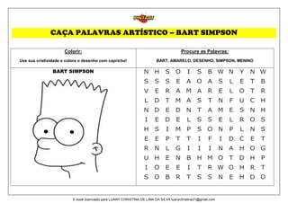 CAÇA PALAVRAS ARTÍSTICO – BART SIMPSON
Colorir:
Use sua criatividade e colora o desenho com capricho!
Procure as Palavras:
BART, AMARELO, DESENHO, SIMPSON, MENINO
BART SIMPSON
E-book licenciado para LUANY CHRISTINA DE LIMA DA SILVA luanychristina31@gmail.com
 