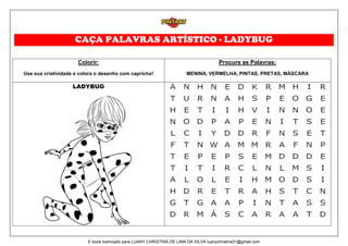 CAÇA PALAVRAS ARTÍSTICO - LADYBUG
Colorir:
Use sua criatividade e colora o desenho com capricho!
Procure as Palavras:
MENINA, VERMELHA, PINTAS, PRETAS, MÁSCARA
LADYBUG
E-book licenciado para LUANY CHRISTINA DE LIMA DA SILVA luanychristina31@gmail.com
 
