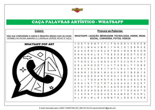 CAÇA PALAVRAS ARTÍSTICO - WHATSAPP
Colorir:
Use sua criatividade e colora o desenho abaixo com as cores:
VERMELHO,ROSA,AMARELO,LARANJA,VERDE,ROXO E AZUL
Procure as Palavras:
WHATSAPP, LIGAÇÃO, MENSAGEM, TECNOLOGIA, VERDE, REDE,
SOCIAL, CONVERSA, FOTOS, VÍDEOS
WHATSAPP POP ART
E-book licenciado para LUANY CHRISTINA DE LIMA DA SILVA luanychristina31@gmail.com
 