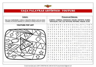 CAÇA PALAVRAS ARTÍSTICO - YOUTUBE
Colorir:
Use sua criatividade e colora o desenho abaixo com as cores:
VERMELHO,ROSA,AMARELO,LARANJA,VERDE,ROXO E AZUL
Procure as Palavras:
CAMERA, COMEDIA, DESENHOS, EDIÇÃO, ESPORTE, FILMES,
GRAVAÇÃO, LIVE, LUZ, NOTICIAS, ROTEIRO, VIDEOS, VLOG
YOUTUBE POP ART
E-book licenciado para LUANY CHRISTINA DE LIMA DA SILVA luanychristina31@gmail.com
 