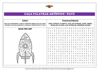 CAÇA PALAVRAS ARTÍSTICO - NAVE
Colorir:
Use sua criatividade e colora o desenho abaixo com as cores:
VERMELHO,ROSA,AMARELO,LARANJA,VERDE,ROXO E AZUL
Procure as Palavras:
NAVE, ESPAÇO, PLANETA, JATO, VELOCIDADE, VOAR, TEMPO,
DECOLAR, ALTURA, LUA, ESTRELAS, UNIVERSO, NUVEM
NAVE POP ART
E-book licenciado para LUANY CHRISTINA DE LIMA DA SILVA luanychristina31@gmail.com
 
