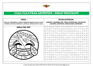 CAÇA PALAVRAS ARTÍSTICO – EMOJI WHATSAPP
Colorir:
Use sua criatividade e colora o desenho abaixo com as cores:
VERMELHO,ROSA,AMARELO,LARANJA,VERDE,ROXO E AZUL
Procure as Palavras:
SORRISO, LÁGRIMAS, RIR, PIADA, ENGRAÇADO, WHATSAPP,
ALEGRIA, CONTENTE, GARGALHADA, INTERAGIR
EMOJI POP ART
E-book licenciado para LUANY CHRISTINA DE LIMA DA SILVA luanychristina31@gmail.com
 