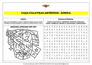 CAÇA PALAVRAS ARTÍSTICO - ÁFRICA
Colorir:
Use sua criatividade e colora o desenho abaixo com as cores:
VERMELHO,ROSA,AMARELO,LARANJA,VERDE,ROXO E AZUL
Procure as Palavras:
ÁFRICA, IGUALDADE, LIBERDADE, RESPEITO, MÁSCARA,
VERDE, VERMELHO, AMARELO, ESCRAVIDÃO, HONESTIDADE
MÁSCARA AFRICANA POP ART
E-book licenciado para LUANY CHRISTINA DE LIMA DA SILVA luanychristina31@gmail.com
 