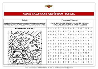 CAÇA PALAVRAS ARTÍSTICO - NATAL
Colorir:
Use sua criatividade e colora o desenho abaixo com as cores:
VERMELHO,ROSA,AMARELO,LARANJA,VERDE,ROXO E AZUL
Procure as Palavras:
PAPAI, NOEL, NATAL, ÀRVORE, PRESENTES, ESTRELA,
FAMÍLIA, FELICIDADE, UNIÃO, AMOR, PAZ, JESUS
PAPAI NOEL POP ART
E-book licenciado para LUANY CHRISTINA DE LIMA DA SILVA luanychristina31@gmail.com
 