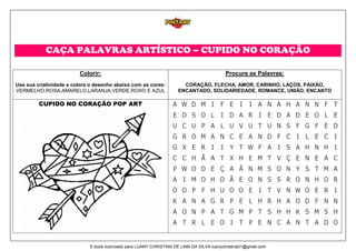 CAÇA PALAVRAS ARTÍSTICO – CUPIDO NO CORAÇÃO
Colorir:
Use sua criatividade e colora o desenho abaixo com as cores:
VERMELHO,ROSA,AMARELO,LARANJA,VERDE,ROXO E AZUL
Procure as Palavras:
CORAÇÃO, FLECHA, AMOR, CARINHO, LAÇOS, PAIXÃO,
ENCANTADO, SOLIDARIEDADE, ROMANCE, UNIÃO, ENCANTO
CUPIDO NO CORAÇÃO POP ART
E-book licenciado para LUANY CHRISTINA DE LIMA DA SILVA luanychristina31@gmail.com
 