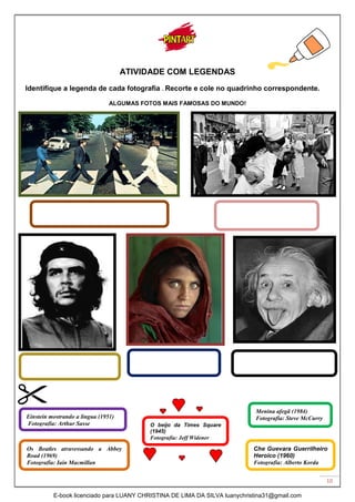 10
ATIVIDADE COM LEGENDAS
Identifique a legenda de cada fotografia . Recorte e cole no quadrinho correspondente.
ALGUMAS FOTOS MAIS FAMOSAS DO MUNDO!
Os Beatles atravessando a Abbey
Road (1969)
Fotografia: Iain Macmillan
Einstein mostrando a língua (1951)
Fotografia: Arthur Sasse
Menina afegã (1984)
Fotografia: Steve McCurry
Che Guevara Guerrilheiro
Heroico (1960)
Fotografia: Alberto Korda
O beijo da Times Square
(1945)
Fotografia: Jeff Widener
E-book licenciado para LUANY CHRISTINA DE LIMA DA SILVA luanychristina31@gmail.com
 
