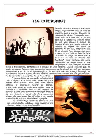 14
TEATRO DE SOMBRAS
O teatro de sombras é uma arte muito
antiga, originária da China, de onde se
espalhou para o mundo. Consiste na
manipulação de um boneco de varas,
entre uma luz e uma tela, o que faz
com que o espectador, sentado diante
da tela, veja apenas a sombra do
boneco. Existe uma lenda chinesa a
respeito da origem do teatro de
sombras. No ano 121, o imperador Wu
Ti, da dinastia Han, desesperado com
a morte de sua bailarina favorita, teria
ordenado ao mago da corte que a
trouxesse de volta do "Reino das
Sombras", caso contrário ele seria
decapitado. O mago usou a sua
imaginação e, com uma pele de peixe
macia e transparente, confeccionou a silhueta de uma bailarina. Depois, ordenou que, no
jardim do palácio, fosse armada uma cortina branca contra a luz do sol, de modo que deixasse
transparecer a luz. No dia da apresentação ao imperador e sua corte, o mago fez surgir, ao
som de uma flauta, a sombra de uma bailarina movimentando-se com leveza e graciosidade.
Neste momento, teria surgido o teatro de sombras.
O gênero teatro de animação estendeu-se à
Europa alguns anos mais tarde, deixando quem
assiste muito curioso. Além disto, esta técnica
estimula a criatividade natural da criança,
promovendo nesta o gosto pelo oposto entre a
fantasia e a realidade. Este tipo de projeção de
sombras é uma forma divertida de interligar a leitura
de uma história à construção de personagens
através do movimento das silhuetas e da própria
dramatização, aplicada a história em si própria.
Nos dias de hoje o teatro de sombras é uma
das manifestações artísticas mais populares em
diversas regiões do continente asiático.
E-book licenciado para LUANY CHRISTINA DE LIMA DA SILVA luanychristina31@gmail.com
 