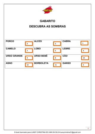 18
GABARITO
DESCUBRA AS SOMBRAS
PORCO ALCES CABRA
CAMELO LOBO LEBRE
URSO GRANDE URSO BEBÊ CÃO
ASNO BORBOLETA GANSO
12
9
2
7
11
8
5
3
6
10
4
1
E-book licenciado para LUANY CHRISTINA DE LIMA DA SILVA luanychristina31@gmail.com
 