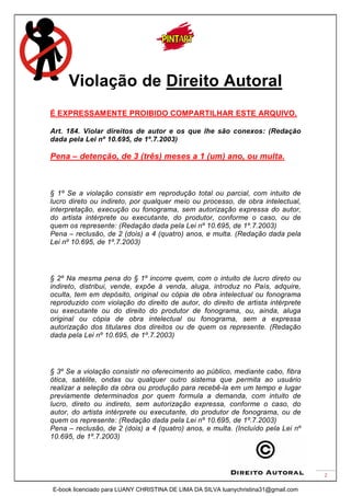 2
Violação de Direito Autoral
É EXPRESSAMENTE PROIBIDO COMPARTILHAR ESTE ARQUIVO.
Art. 184. Violar direitos de autor e os que lhe são conexos: (Redação
dada pela Lei nº 10.695, de 1º.7.2003)
Pena – detenção, de 3 (três) meses a 1 (um) ano, ou multa.
§ 1º Se a violação consistir em reprodução total ou parcial, com intuito de
lucro direto ou indireto, por qualquer meio ou processo, de obra intelectual,
interpretação, execução ou fonograma, sem autorização expressa do autor,
do artista intérprete ou executante, do produtor, conforme o caso, ou de
quem os represente: (Redação dada pela Lei nº 10.695, de 1º.7.2003)
Pena – reclusão, de 2 (dois) a 4 (quatro) anos, e multa. (Redação dada pela
Lei nº 10.695, de 1º.7.2003)
§ 2º Na mesma pena do § 1º incorre quem, com o intuito de lucro direto ou
indireto, distribui, vende, expõe à venda, aluga, introduz no País, adquire,
oculta, tem em depósito, original ou cópia de obra intelectual ou fonograma
reproduzido com violação do direito de autor, do direito de artista intérprete
ou executante ou do direito do produtor de fonograma, ou, ainda, aluga
original ou cópia de obra intelectual ou fonograma, sem a expressa
autorização dos titulares dos direitos ou de quem os represente. (Redação
dada pela Lei nº 10.695, de 1º.7.2003)
§ 3º Se a violação consistir no oferecimento ao público, mediante cabo, fibra
ótica, satélite, ondas ou qualquer outro sistema que permita ao usuário
realizar a seleção da obra ou produção para recebê-la em um tempo e lugar
previamente determinados por quem formula a demanda, com intuito de
lucro, direto ou indireto, sem autorização expressa, conforme o caso, do
autor, do artista intérprete ou executante, do produtor de fonograma, ou de
quem os represente: (Redação dada pela Lei nº 10.695, de 1º.7.2003)
Pena – reclusão, de 2 (dois) a 4 (quatro) anos, e multa. (Incluído pela Lei nº
10.695, de 1º.7.2003)
E-book licenciado para LUANY CHRISTINA DE LIMA DA SILVA luanychristina31@gmail.com
 