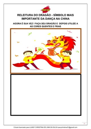 21
RELEITURA DO DRAGÃO - SÍMBOLO MAIS
IMPORTANTE DA DANÇA NA CHINA
AGORA É SUA VEZ ! FAÇA SEU DRAGÃO E DEPOIS UTILIZE A
AS CORES QUENTES E FRIAS
E-book licenciado para LUANY CHRISTINA DE LIMA DA SILVA luanychristina31@gmail.com
 