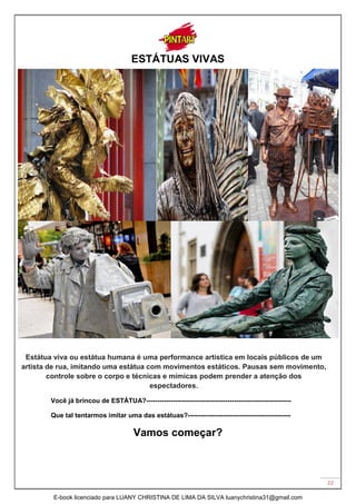 22
ESTÁTUAS VIVAS
Estátua viva ou estátua humana é uma performance artística em locais públicos de um
artista de rua, imitando uma estátua com movimentos estáticos. Pausas sem movimento,
controle sobre o corpo e técnicas e mímicas podem prender a atenção dos
espectadores.
Você já brincou de ESTÁTUA?------------------------------------------------------------------
Que tal tentarmos imitar uma das estátuas?-----------------------------------------------
Vamos começar?
E-book licenciado para LUANY CHRISTINA DE LIMA DA SILVA luanychristina31@gmail.com
 