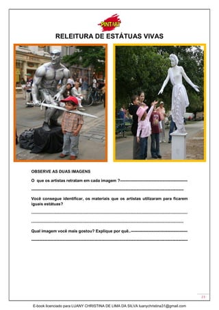 23
RELEITURA DE ESTÁTUAS VIVAS
OBSERVE AS DUAS IMAGENS
O que os artistas retratam em cada imagem ?--------------------------------------------------
-----------------------------------------------------------------------------------------------------------------
Você consegue identificar, os materiais que os artistas utilizaram para ficarem
iguais estátuas?
--------------------------------------------------------------------------------------------------------------------
-----------------------------------------------------------------------------------------------------------------
Qual imagem você mais gostou? Explique por quê..------------------------------------------
--------------------------------------------------------------------------------------------------------------------
E-book licenciado para LUANY CHRISTINA DE LIMA DA SILVA luanychristina31@gmail.com
 
