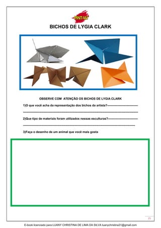25
BICHOS DE LYGIA CLARK
OBSERVE COM ATENÇÃO OS BICHOS DE LYGIA CLARK
1)O que você acha da representação dos bichos da artista?-------------------------------
--------------------------------------------------------------------------------------------------------------------
2)Que tipo de materiais foram utilizados nessas esculturas?------------------------------
-----------------------------------------------------------------------------------------------------------------
3)Faça o desenho de um animal que você mais gosta
E-book licenciado para LUANY CHRISTINA DE LIMA DA SILVA luanychristina31@gmail.com
 