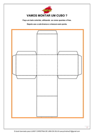 27
VAMOS MONTAR UM CUBO ?
Faça um belo colorido, utilizando as cores quentes e frias.
Depois use a cola branca e a tesoura sem ponta.
E-book licenciado para LUANY CHRISTINA DE LIMA DA SILVA luanychristina31@gmail.com
 