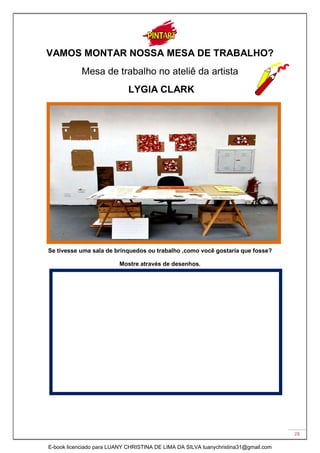 28
VAMOS MONTAR NOSSA MESA DE TRABALHO?
Mesa de trabalho no ateliê da artista
LYGIA CLARK
Se tivesse uma sala de brinquedos ou trabalho ,como você gostaria que fosse?
Mostre através de desenhos.
E-book licenciado para LUANY CHRISTINA DE LIMA DA SILVA luanychristina31@gmail.com
 