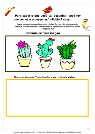 29
“Para saber o que você vai desenhar, você tem
que começar a desenhar.” –Pablo Picasso
Isso é o mesmo para qualquer meio criativo. Se você não sabe por onde
começar, não se preocupe. Apenas comece, e geralmente é quando as ideias
começam a fluir.
DESENHO DE OBSERVAÇÃO
Observe os desenhos .Tente desenhar o que você mais gostou.
E-book licenciado para LUANY CHRISTINA DE LIMA DA SILVA luanychristina31@gmail.com
 