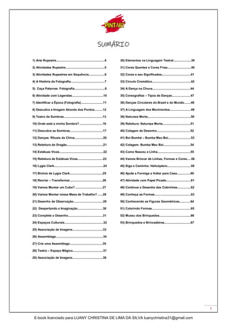 3
SUMÁRIO
1) Arte Rupestre.........................................................4
2) Atividades Rupestre..............................................5
3) Atividades Rupestres em Sequência...................6
4) A História da Fotografia........................................7
5) Caça Palavras: Fotografia....................................8
6) Atividade com Legendas.....................................10
7) Identificar a Época (Fotografia)..........................11
8) Descubra a Imagem Através dos Pontos..........12
9) Teatro de Sombras..............................................13
10) Onde está a minha Sombra? ...........................16
11) Descubra as Sombras.......................................17
12) Danças: Rituais da China..................................20
13) Releitura do Dragão...........................................21
14) Estátuas Vivas....................................................22
15) Releitura de Estátuas Vivas..............................23
16) Lygia Clark..........................................................24
30) Elementos na Linguagem Teatral.....................39
31) Cores Quentes e Cores Frias............................40
32) Cores e seu Significados..................................41
33) Círculo Cromático..............................................42
34) A Dança na Chuva.............................................44
35) Coreografias – Tipos de Danças......................47
36) Danças Circulares do Brasil e do Mundo........48
37) A Linguagem dos Movimentos.........................49
38) Natureza Morta...................................................50
39) Releitura: Natureza Morta.................................51
40) Colagem de Desenho........................................52
41) Boi Bumbá – Bumba Meu Boi...........................53
42) Colagem: Bumba Meu Boi................................54
43) Como Nasceu a Linha.......................................55
44) Vamos Brincar de Linhas, Formas e Cores.....56
45) Siga o Caminho: Helicóptero............................59
17) Bichos de Lygia Clark.......................................25
18) Recriar – Transformar.......................................26
19) Vamos Montar um Cubo? ................................27
20) Vamos Montar nossa Mesa de Trabalho? ......28
21) Desenho de Observação...................................29
22) Despertando a Imaginação..............................30
23) Complete o Desenho.........................................31
24) Espaços Culturais..............................................32
25) Associação de Imagens....................................33
26) Assemblage........................................................34
27) Crie uma Assemblage.......................................35
28) Teatro – Espaço Mágico....................................37
29) Associação de Imagens....................................38
46) Ajude a Formiga a Voltar para Casa................60
47) Atividade com Papel Picado.............................61
48) Continue o Desenho das Cobrinhas................62
49) Conheça as Formas...........................................63
50) Conhecendo as Figuras Geométricas.............64
51) Colorindo Formas..............................................65
52) Museu dos Brinquedos.....................................66
53) Brinquedos e Brincadeiras...............................67
E-book licenciado para LUANY CHRISTINA DE LIMA DA SILVA luanychristina31@gmail.com
 
