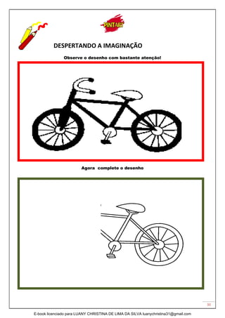 30
DESPERTANDO A IMAGINAÇÃO
Observe o desenho com bastante atenção!
Agora complete o desenho
E-book licenciado para LUANY CHRISTINA DE LIMA DA SILVA luanychristina31@gmail.com
 