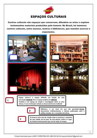 32
ESPAÇOS CULTURAIS
Centros culturais são espaços que conservam, difundem as artes e expõem
testemunhos materiais produzidos pelo homem. No Brasil, há inúmeros
centros culturais, entre museus, teatros e bibliotecas, que mantêm acervos e
exposições.
O museu é uma casa de criação onde se preserva a memória
de uma cidade, de um país, de uma pessoa, enfim é o lugar
de histórias interessantes que nos faz viajar no tempo.
Biblioteca é um local em que são guardados livros,
documentos tridimensionais, e demais publicações para o
público estudar, ler, e consultar tais obras.
Espaço cênico é o espaço definido em função de uma
encenação teatral. Ele é o espaço próprio aos atores.
Também é um espaço de criação e investigação sobre as artes
cênicas. É uma instituição voltada ao desenvolvimento cultural
1
2
3
E-book licenciado para LUANY CHRISTINA DE LIMA DA SILVA luanychristina31@gmail.com
 