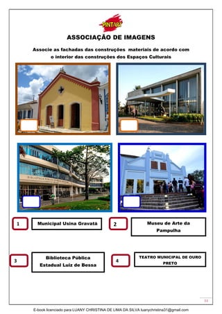 33
ASSOCIAÇÃO DE IMAGENS
Associe as fachadas das construções materiais de acordo com
o interior das construções dos Espaços Culturais
1 2
3
Municipal Usina Gravatá
Biblioteca Pública
Estadual Luiz de Bessa
TEATRO MUNICIPAL DE OURO
PRETO
4
Museu de Arte da
Pampulha
E-book licenciado para LUANY CHRISTINA DE LIMA DA SILVA luanychristina31@gmail.com
 