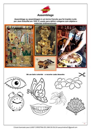 34
Assemblage
Assemblage ou assemblagem é um termo francês que foi trazido à arte
por Jean Dubuffet em 1953. É usado para definir colagens com objetos e
materiais tridimensionais.
Dê um belo colorido e recorte cada desenho
E-book licenciado para LUANY CHRISTINA DE LIMA DA SILVA luanychristina31@gmail.com
 