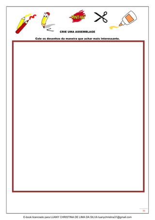 36
CRIE UMA ASSEMBLAGE
Cole os desenhos da maneira que achar mais interessante.
E-book licenciado para LUANY CHRISTINA DE LIMA DA SILVA luanychristina31@gmail.com
 
