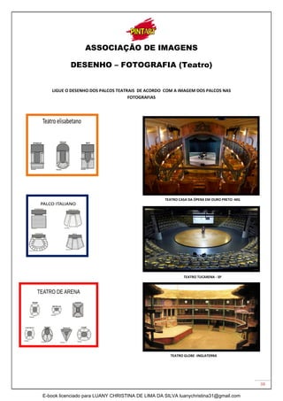 38
ASSOCIAÇÃO DE IMAGENS
DESENHO – FOTOGRAFIA (Teatro)
LIGUE O DESENHO DOS PALCOS TEATRAIS DE ACORDO COM A IMAGEM DOS PALCOS NAS
FOTOGRAFIAS
TEATRO CASA DA ÓPERA EM OURO PRETO -MG
TEATRO TUCARENA - SP
TEATRO GLOBE -INGLATERRA
E-book licenciado para LUANY CHRISTINA DE LIMA DA SILVA luanychristina31@gmail.com
 