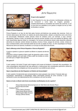 4
Arte Rupestre
O que é arte rupestre?
A Arte Rupestre foi uma das primeiras manifestações artísticas do
ser humano.É o nome dado às imagens gravadas ,
pintadas,desenhadas ou esculpidas nas rochas das cavernas ,ou ao
ar livre,como em paredões ou em pedras à margem de rios ou meio
de florestas e campos.
O que é Pintura Rupestre?
Pintura Rupestre é um tipo de arte feita pelos homens pré-históricos nas paredes das cavernas. Como os
homens desta época não tinham um sistema de escrita desenvolvido, utilizam os desenhos como uma forma
de comunicação. Retratavam nestas pinturas cenas do cotidiano como, por exemplo, a caça, animais,
descobertas, plantas e rituais. As paredes das cavernas serviam também como uma espécie de agenda, onde
eram desenhadas algumas idéias ou mensagens. Os homens pré-históricos faziam estes desenhos utilizando
elementos da natureza: extrato retirado de plantas, árvores e frutos, sangue de animais, carvão, rochas etc.
Aqui no Brasil existem vários exemplos deste tipo de arte no estado do Piauí, no sítio arqueológico do Parque
Nacional da Serra da Capivara, localizado no município de São Raimundo Nonato.
Qual a diferença entre Pintura Rupestre e Gravura Rupestre?
A pintura rupestre e a gravura rupestre se diferem no aspecto da técnica
usada.
Enquanto a pintura rupestre é feita a partir de pigmentos sobre a rocha ,
a gravura rupestre, por outro lado, é feita a partir de incisões na rocha ,
de modo que a imagem fique gravada.
De quem é?
A arte rupestre é de todos! O lugar onde imagens como essas se localizam é chamado sítio arqueológico .Os
sítios arqueológicos descobertos até hoje pertencem a todos,porque são considerados patrimônio cultural da
humanidade.Eles são protegidos por leis que garantem sua existência para sempre.
Qual a importância da Arte Rupestre na História da Humanidade?
A arte rupestre é fundamental para compreendermos nosso passado mais remoto. É através dela que
arqueólogos, historiadores e antropólogos obtêm informações precisas de como vivíamos, o que
comíamos e como nos relacionávamos com o ambiente e uns com os outros.
Quais os locais no Brasil onde foram encontradas manifestações de arte rupestre?
 Parque Nacional da Serra da Capivara em São Raimundo Nonato (Piauí)
 Parque Nacional Sete
Cidades (Piauí)
 Cariris Velhos (Paraíba)
 Lagoa Santa (Minas Gerais)
 Rondonópolis (Mato Grosso)
 Peruaçu (Minas Gerais)
E-book licenciado para LUANY CHRISTINA DE LIMA DA SILVA luanychristina31@gmail.com
 