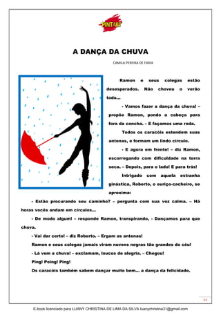 44
A DANÇA DA CHUVA
CAMILA PEREIRA DE FARIA
Ramon e seus colegas estão
desesperados. Não choveu o verão
todo...
- Vamos fazer a dança da chuva! –
propõe Ramon, pondo a cabeça para
fora da concha. – E façamos uma roda.
Todos os caracóis estendem suas
antenas, e formam um lindo círculo.
- E agora em frente! – diz Ramon,
escorregando com dificuldade na terra
seca. – Depois, para o lado! E para trás!
Intrigado com aquela estranha
ginástica, Roberto, o ouriço-cacheiro, se
aproxima:
- Estão procurando seu caminho? – pergunta com sua voz calma. – Há
horas vocês andam em círculos...
- De modo algum! – responde Ramon, transpirando, - Dançamos para que
chova.
- Vai dar certo! – diz Roberto. – Ergam as antenas!
Ramon e seus colegas jamais viram nuvens negras tão grandes do céu!
- Lá vem a chuva! – exclamam, loucos de alegria. – Chegou!
Ping! Poing! Ping!
Os caracóis também sabem dançar muito bem... a dança da felicidade.
E-book licenciado para LUANY CHRISTINA DE LIMA DA SILVA luanychristina31@gmail.com
 