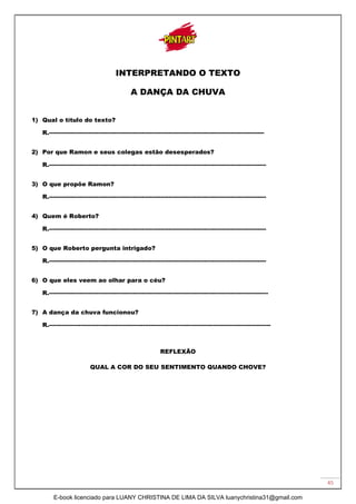 45
INTERPRETANDO O TEXTO
A DANÇA DA CHUVA
1) Qual o título do texto?
R.------------------------------------------------------------------------------------------------------------
2) Por que Ramon e seus colegas estão desesperados?
R.-------------------------------------------------------------------------------------------------------------
3) O que propõe Ramon?
R.-------------------------------------------------------------------------------------------------------------
4) Quem é Roberto?
R.-------------------------------------------------------------------------------------------------------------
5) O que Roberto pergunta intrigado?
R.-------------------------------------------------------------------------------------------------------------
6) O que eles veem ao olhar para o céu?
R.--------------------------------------------------------------------------------------------------------------
7) A dança da chuva funcionou?
R.---------------------------------------------------------------------------------------------------------------
REFLEXÃO
QUAL A COR DO SEU SENTIMENTO QUANDO CHOVE?
E-book licenciado para LUANY CHRISTINA DE LIMA DA SILVA luanychristina31@gmail.com
 