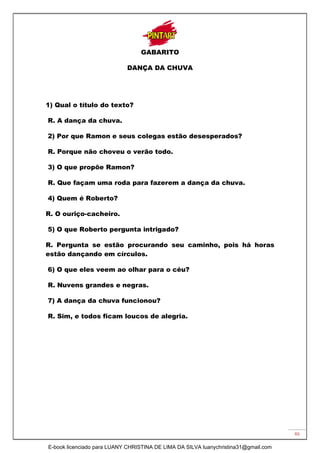 46
GABARITO
DANÇA DA CHUVA
1) Qual o título do texto?
R. A dança da chuva.
2) Por que Ramon e seus colegas estão desesperados?
R. Porque não choveu o verão todo.
3) O que propõe Ramon?
R. Que façam uma roda para fazerem a dança da chuva.
4) Quem é Roberto?
R. O ouriço-cacheiro.
5) O que Roberto pergunta intrigado?
R. Pergunta se estão procurando seu caminho, pois há horas
estão dançando em círculos.
6) O que eles veem ao olhar para o céu?
R. Nuvens grandes e negras.
7) A dança da chuva funcionou?
R. Sim, e todos ficam loucos de alegria.
E-book licenciado para LUANY CHRISTINA DE LIMA DA SILVA luanychristina31@gmail.com
 