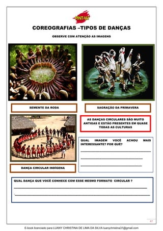 47
COREOGRAFIAS –TIPOS DE DANÇAS
OBSERVE COM ATENÇÃO AS IMAGENS
A
SAGRAÇÃO DA PRIMAVERA
SEMENTE DA RODA
DANÇA CIRCULAR INDÍGENA
AS DANÇAS CIRCULARES SÃO MUITO
ANTIGAS E ESTÃO PRESENTES EM QUASE
TODAS AS CULTURAS
QUAL IMAGEM VOCÊ ACHOU MAIS
INTERESSANTE? POR QUÊ?
-----------------------------------------------------------------------------
--------------------------------------------------------------------
-------------------------------------------------------------------
QUAL DANÇA QUE VOCÊ CONHECE COM ESSE MESMO FORMATO CIRCULAR ?
--------------------------------------------------------------------------------------------------------------------------------------------------
´----------------------------------------------------------------------------------------------------------------------------------------------------
E-book licenciado para LUANY CHRISTINA DE LIMA DA SILVA luanychristina31@gmail.com
 