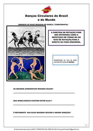 48
Danças Circulares do Brasil
e do Mundo
OBSERVE AS DUAS IMAGENS DE DANÇA ( COREOGRAFIA)
AS IMAGENS APRESENTAM IMAGENS IGUAIS?
----------------------------------------------------------------------------------------------------------------------
QUE SEMELHANÇAS EXISTEM ENTRE ELAS ?
----------------------------------------------------------------------------------------------------------------------
O MOVIMENTO DAS DUAS IMAGENS SEGUEM A MESMA DIREÇÃO?
--------------------------------------------------------------------------------------------------------------------
A SIMETRIA DE ROTAÇÃO PODE
SER ENTENDIDA COMO A
REPETIÇÃO EM TORNO DE UM
EIXO DE ROTAÇÃO,PARA A
DIREITA OU PARA ESQUERDA.
REPRODUÇÃO DA TELA DE HENRI
MATISSE,INTITULADA A DANÇA
E-book licenciado para LUANY CHRISTINA DE LIMA DA SILVA luanychristina31@gmail.com
 