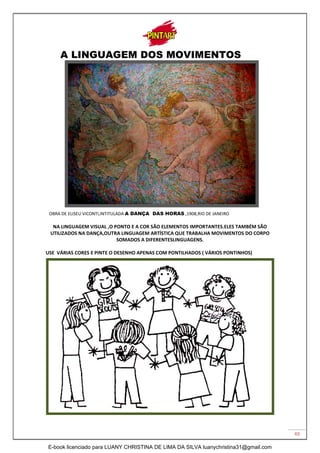 49
A LINGUAGEM DOS MOVIMENTOS
OBRA DE ELISEU VICONTI,INTITULADA A DANÇA DAS HORAS ,1908,RIO DE JANEIRO
NA LINGUAGEM VISUAL ,O PONTO E A COR SÃO ELEMENTOS IMPORTANTES.ELES TAMBÉM SÃO
UTILIZADOS NA DANÇA,OUTRA LINGUAGEM ARTÍSTICA QUE TRABALHA MOVIMENTOS DO CORPO
SOMADOS A DIFERENTESLINGUAGENS.
USE VÁRIAS CORES E PINTE O DESENHO APENAS COM PONTILHADOS ( VÁRIOS PONTINHOS)
E-book licenciado para LUANY CHRISTINA DE LIMA DA SILVA luanychristina31@gmail.com
 