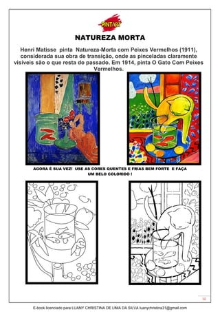 50
NATUREZA MORTA
Henri Matisse pinta Natureza-Morta com Peixes Vermelhos (1911),
considerada sua obra de transição, onde as pinceladas claramente
visíveis são o que resta do passado. Em 1914, pinta O Gato Com Peixes
Vermelhos.
AGORA É SUA VEZ! USE AS CORES QUENTES E FRIAS BEM FORTE E FAÇA
UM BELO COLORIDO !
E-book licenciado para LUANY CHRISTINA DE LIMA DA SILVA luanychristina31@gmail.com
 