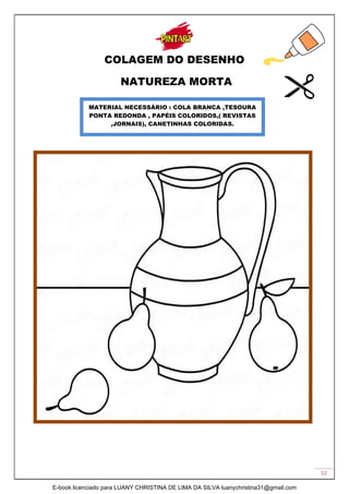 52
COLAGEM DO DESENHO
NATUREZA MORTA
MATERIAL NECESSÁRIO : COLA BRANCA ,TESOURA
PONTA REDONDA , PAPÉIS COLORIDOS,( REVISTAS
,JORNAIS), CANETINHAS COLORIDAS.
E-book licenciado para LUANY CHRISTINA DE LIMA DA SILVA luanychristina31@gmail.com
 