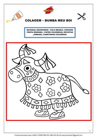 54
COLAGEM – BUMBA MEU BOI
MATERIAL NECESSÁRIO : COLA BRANCA ,TESOURA
PONTA REDONDA , PAPÉIS COLORIDOS,( REVISTAS
,JORNAIS), CANETINHAS COLORIDAS.
E-book licenciado para LUANY CHRISTINA DE LIMA DA SILVA luanychristina31@gmail.com
 