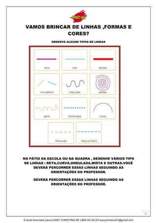 56
VAMOS BRINCAR DE LINHAS ,FORMAS E
CORES?
OBSERVE ALGUNS TIPOS DE LINHAS
NO PÁTIO DA ESCOLA OU NA QUADRA , DESENHE VÁRIOS TIPO
DE LINHAS : RETA,CURVA,ONDULADA,MISTA E OUTRAS.VOCÊ
DEVERÁ PERCORRER ESSAS LINHAS SEGUINDO AS
ORIENTAÇÕES DO PROFESSOR.
DEVERÁ PERCORRER ESSAS LINHAS SEGUINDO AS
ORIENTAÇÕES DO PROFESSOR.
E-book licenciado para LUANY CHRISTINA DE LIMA DA SILVA luanychristina31@gmail.com
 