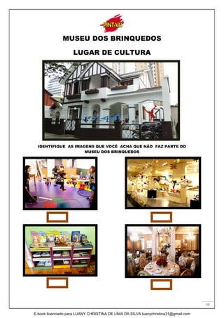 66
MUSEU DOS BRINQUEDOS
LUGAR DE CULTURA
IDENTIFIQUE AS IMAGENS QUE VOCÊ ACHA QUE NÃO FAZ PARTE DO
MUSEU DOS BRINQUEDOS
E-book licenciado para LUANY CHRISTINA DE LIMA DA SILVA luanychristina31@gmail.com
 