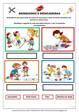 67
BRINQUEDOS E BRINCADEIRAS
Brincadeiras que fazem parte da cultura do nosso povo e parte do folclore brasileiro que
marcam as nossas vidas.
Identifique a legenda de cada brincadeira Recorte e cole no quadrinho
correspondente.
Amarelinha Pular Corda Pião Bolinhas de Gude
E-book licenciado para LUANY CHRISTINA DE LIMA DA SILVA luanychristina31@gmail.com
 