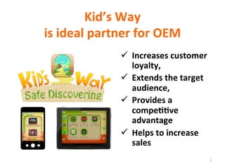 Kid’s	
  Way	
  
is	
  ideal	
  partner	
  for	
  OEM	
  
ü  Increases	
  customer	
  
loyalty,	
  
ü  Extends	
  the	
  target	
  
audience,	
  
ü  Provides	
  a	
  
compe??ve	
  
advantage	
  
ü  Helps	
  to	
  increase	
  
sales	
  
1	
  
 